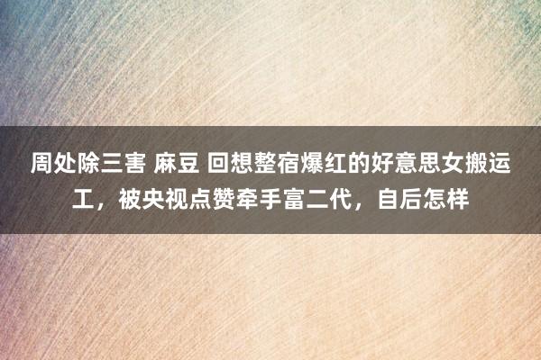 周处除三害 麻豆 回想整宿爆红的好意思女搬运工，被央视点赞牵手富二代，自后怎样