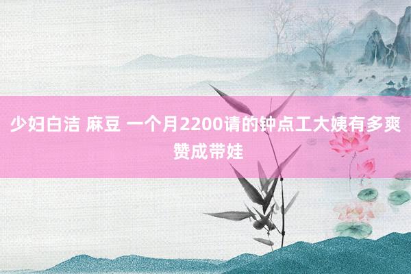 少妇白洁 麻豆 一个月2200请的钟点工大姨有多爽 赞成带娃