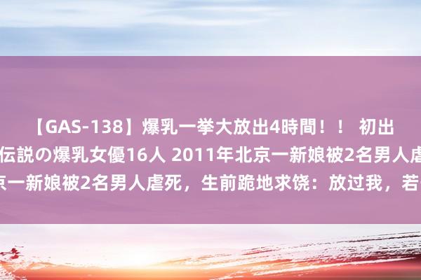 【GAS-138】爆乳一挙大放出4時間！！ 初出し！すべて撮り下ろし 伝説の爆乳女優16人 2011年北京一新娘被2名男人虐死，生前跪地求饶：放过我，若干钱齐行