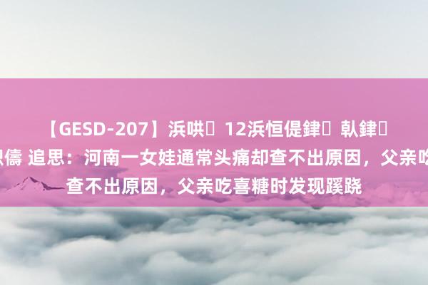 【GESD-207】浜哄12浜恒偍銉倝銉兂銉€銉笺儵銉炽儔 追思：河南一女娃通常头痛却查不出原因，父亲吃喜糖时发现蹊跷