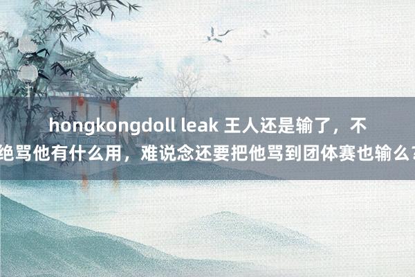 hongkongdoll leak 王人还是输了，不绝骂他有什么用，难说念还要把他骂到团体赛也输么？