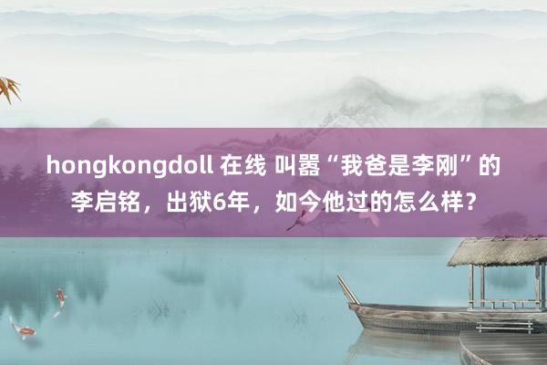 hongkongdoll 在线 叫嚣“我爸是李刚”的李启铭，出狱6年，如今他过的怎么样？