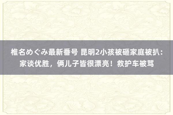 椎名めぐみ最新番号 昆明2小孩被砸家庭被扒：家谈优胜，俩儿子皆很漂亮！救护车被骂