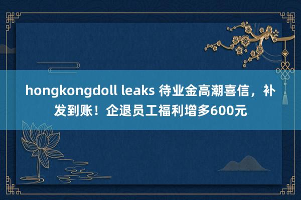 hongkongdoll leaks 待业金高潮喜信，补发到账！企退员工福利增多600元