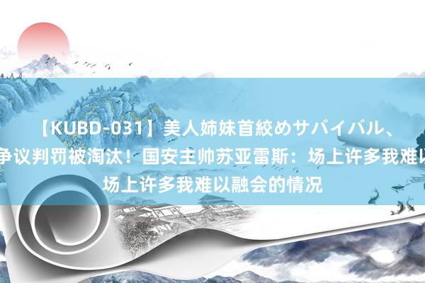 【KUBD-031】美人姉妹首絞めサバイバル、私生きる 遭争议判罚被淘汰！国安主帅苏亚雷斯：场上许多我难以融会的情况