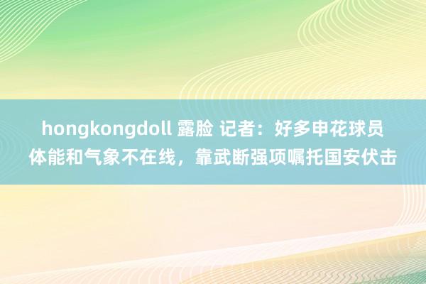 hongkongdoll 露脸 记者：好多申花球员体能和气象不在线，靠武断强项嘱托国安伏击