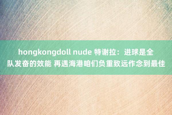 hongkongdoll nude 特谢拉：进球是全队发奋的效能 再遇海港咱们负重致远作念到最佳