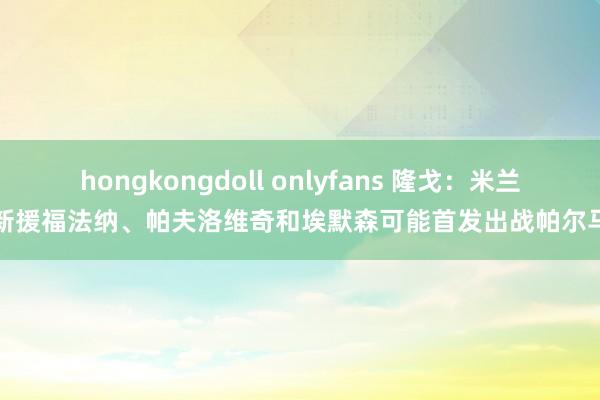 hongkongdoll onlyfans 隆戈：米兰新援福法纳、帕夫洛维奇和埃默森可能首发出战帕尔马