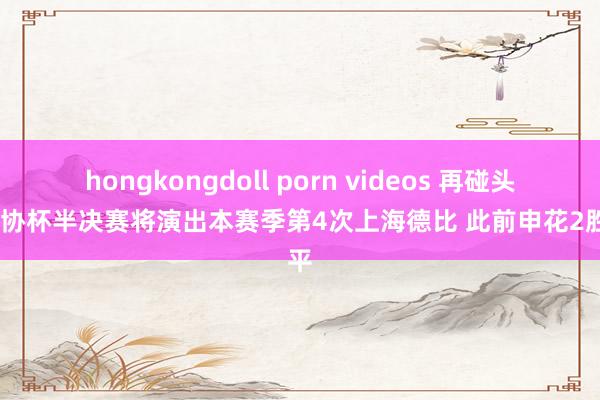 hongkongdoll porn videos 再碰头！足协杯半决赛将演出本赛季第4次上海德比 此前申花2胜1平