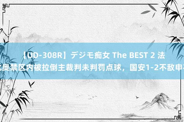 【UD-308R】デジモ痴女 The BEST 2 法比奥禁区内被拉倒主裁判未判罚点球，国安1-2不敌申花