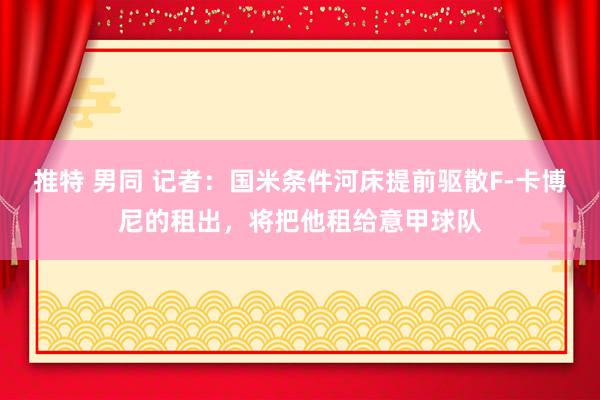 推特 男同 记者：国米条件河床提前驱散F-卡博尼的租出，将把他租给意甲球队