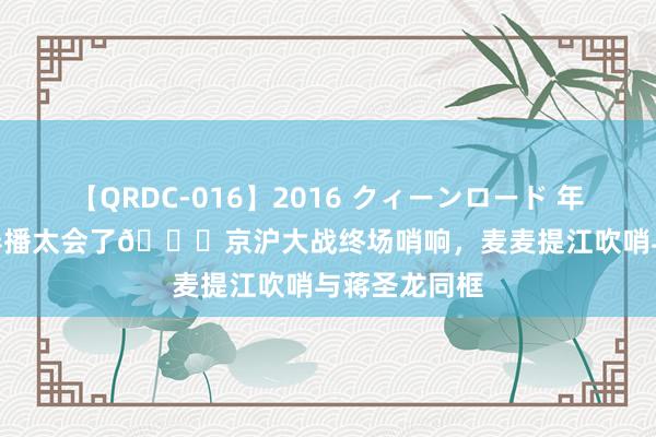 【QRDC-016】2016 クィーンロード 年間BEST10 导播太会了?京沪大战终场哨响，麦麦提江吹哨与蒋圣龙同框