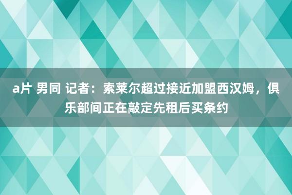 a片 男同 记者：索莱尔超过接近加盟西汉姆，俱乐部间正在敲定先租后买条约