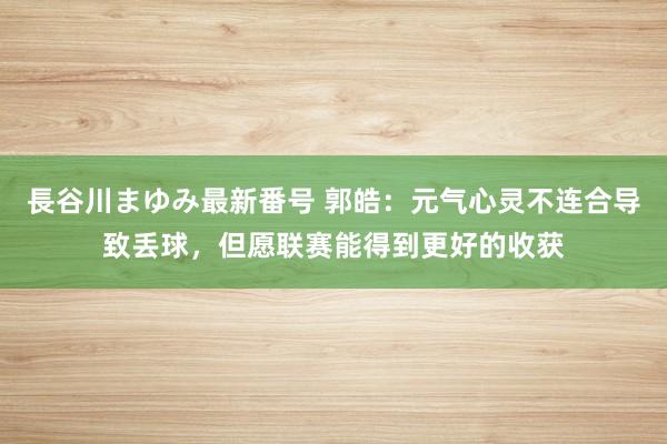 長谷川まゆみ最新番号 郭皓：元气心灵不连合导致丢球，但愿联赛能得到更好的收获