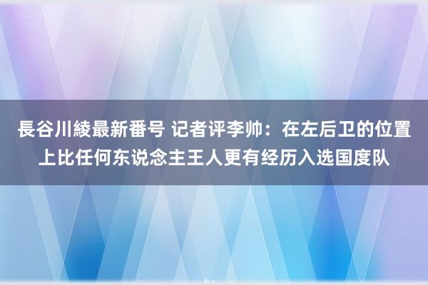 長谷川綾最新番号 记者评李帅：在左后卫的位置上比任何东说念主王人更有经历入选国度队