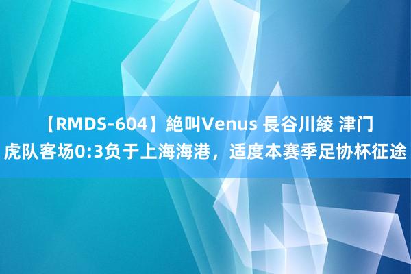 【RMDS-604】絶叫Venus 長谷川綾 津门虎队客场0:3负于上海海港，适度本赛季足协杯征途