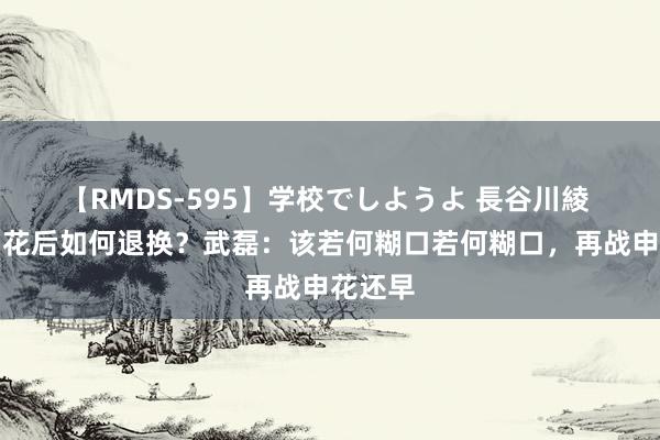 【RMDS-595】学校でしようよ 長谷川綾 输给申花后如何退换？武磊：该若何糊口若何糊口，再战申花还早