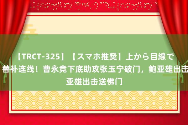 【TRCT-325】【スマホ推奨】上から目線で手コキ 替补连线！曹永竞下底助攻张玉宁破门，鲍亚雄出击送佛门