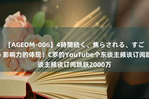 【AGEOM-006】4時間続く、焦らされる、すごい亀頭攻め 影响力的体现！C罗的YouTube个东谈主频谈订阅跳跃2000万