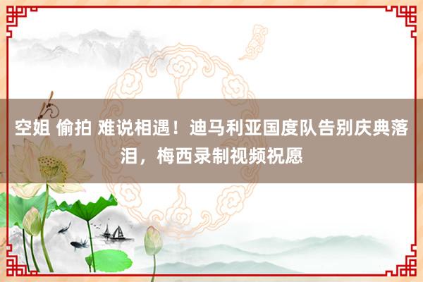 空姐 偷拍 难说相遇！迪马利亚国度队告别庆典落泪，梅西录制视频祝愿