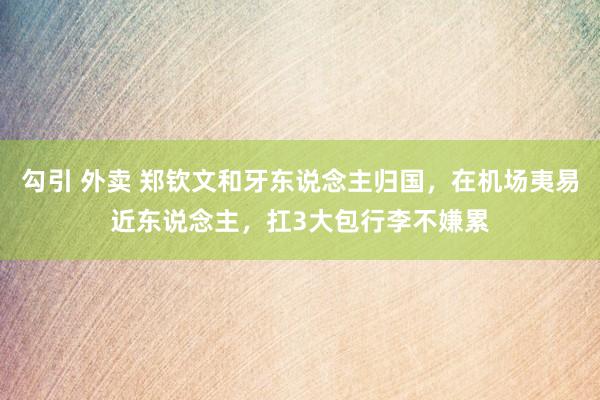 勾引 外卖 郑钦文和牙东说念主归国，在机场夷易近东说念主，扛3大包行李不嫌累