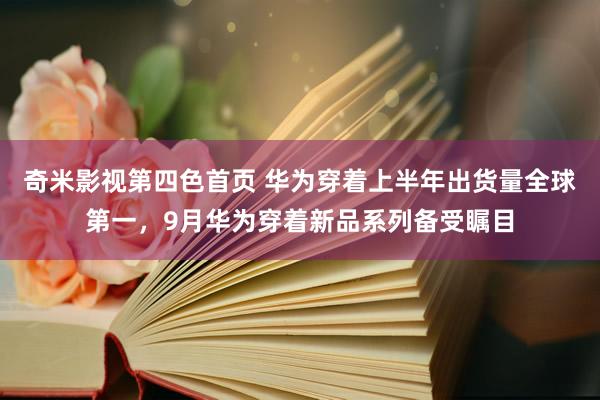 奇米影视第四色首页 华为穿着上半年出货量全球第一，9月华为穿着新品系列备受瞩目