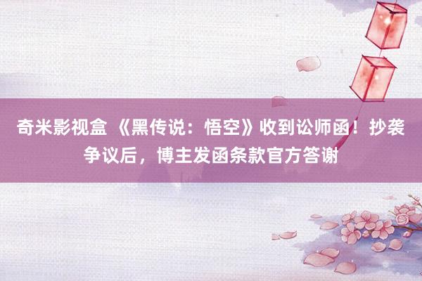 奇米影视盒 《黑传说：悟空》收到讼师函！抄袭争议后，博主发函条款官方答谢