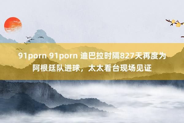 91porn 91porn 迪巴拉时隔827天再度为阿根廷队进球，太太看台现场见证