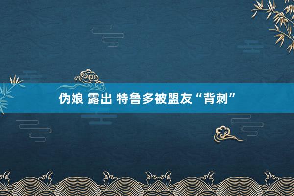 伪娘 露出 特鲁多被盟友“背刺”