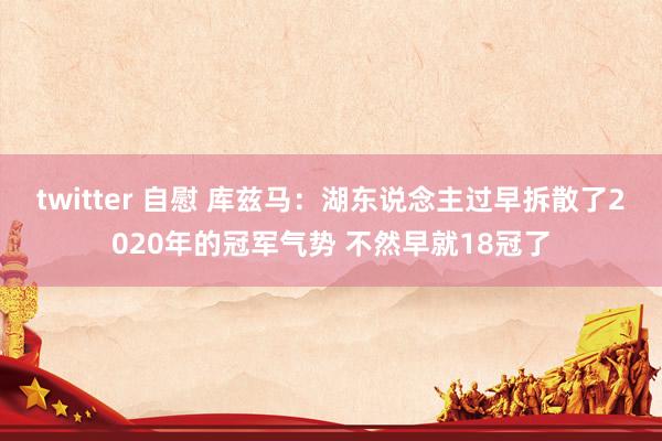 twitter 自慰 库兹马：湖东说念主过早拆散了2020年的冠军气势 不然早就18冠了