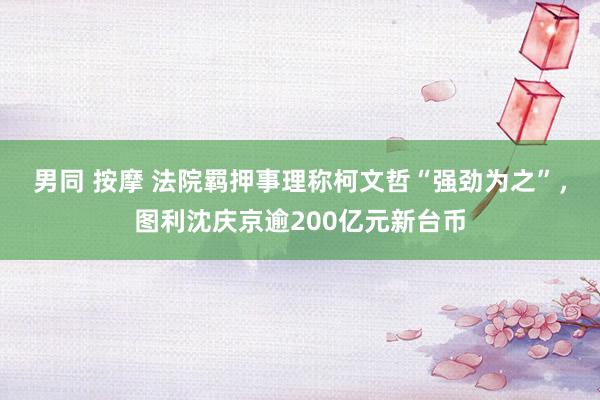 男同 按摩 法院羁押事理称柯文哲“强劲为之”，图利沈庆京逾200亿元新台币