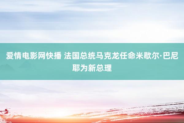 爱情电影网快播 法国总统马克龙任命米歇尔·巴尼耶为新总理