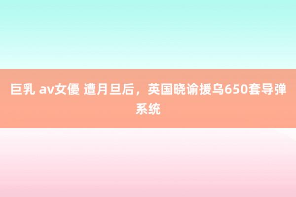 巨乳 av女優 遭月旦后，英国晓谕援乌650套导弹系统