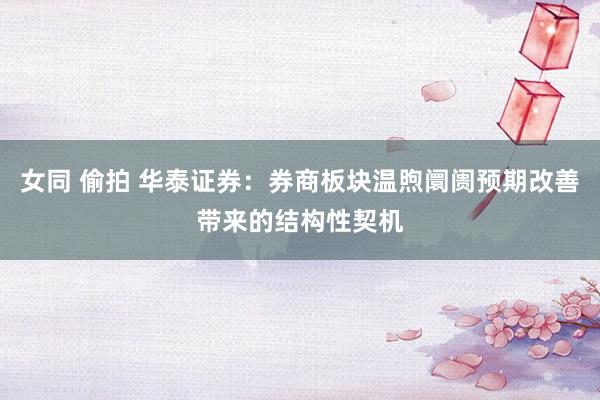 女同 偷拍 华泰证券：券商板块温煦阛阓预期改善带来的结构性契机