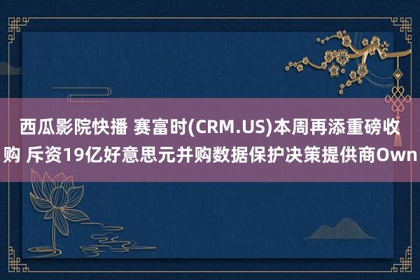 西瓜影院快播 赛富时(CRM.US)本周再添重磅收购 斥资19亿好意思元并购数据保护决策提供商Own