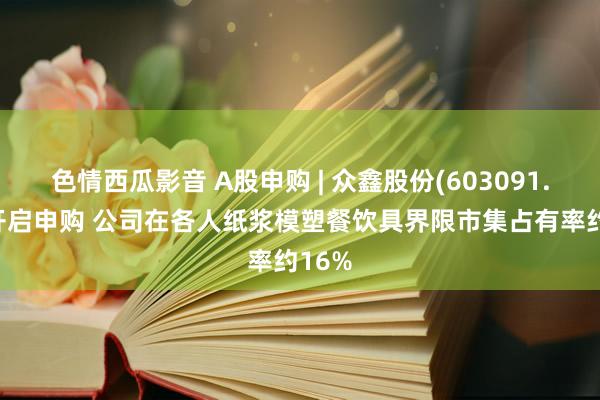 色情西瓜影音 A股申购 | 众鑫股份(603091.SH)开启申购 公司在各人纸浆模塑餐饮具界限市集占有率约16%