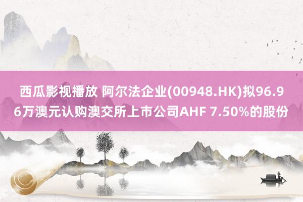 西瓜影视播放 阿尔法企业(00948.HK)拟96.96万澳元认购澳交所上市公司AHF 7.50%的股份