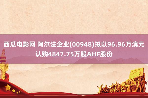 西瓜电影网 阿尔法企业(00948)拟以96.96万澳元认购4847.75万股AHF股份