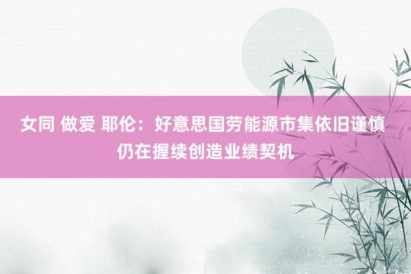 女同 做爱 耶伦：好意思国劳能源市集依旧谨慎 仍在握续创造业绩契机