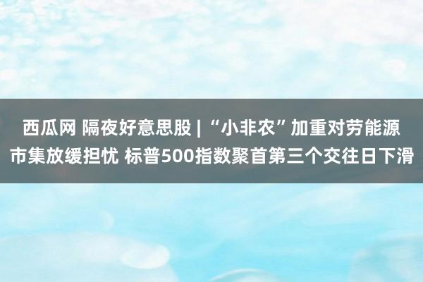 西瓜网 隔夜好意思股 | “小非农”加重对劳能源市集放缓担忧 标普500指数聚首第三个交往日下滑