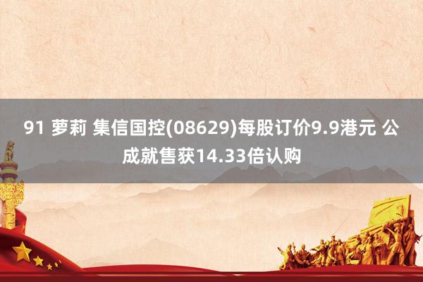 91 萝莉 集信国控(08629)每股订价9.9港元 公成就售获14.33倍认购