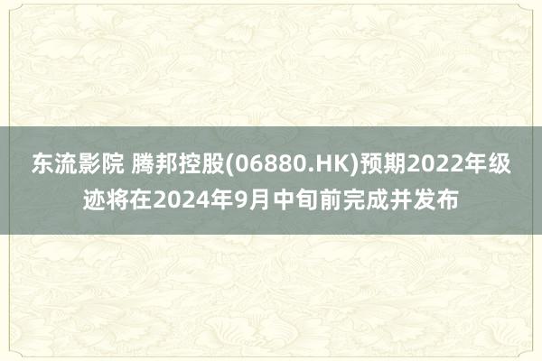 东流影院 腾邦控股(06880.HK)预期2022年级迹将在2024年9月中旬前完成并发布