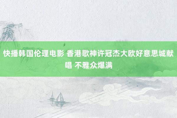 快播韩国伦理电影 香港歌神许冠杰大欧好意思城献唱 不雅众爆满