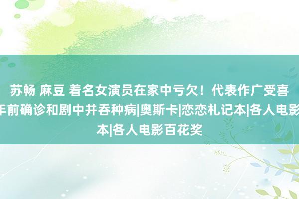 苏畅 麻豆 着名女演员在家中亏欠！代表作广受喜欢！5年前确诊和剧中并吞种病|奥斯卡|恋恋札记本|各人电影百花奖