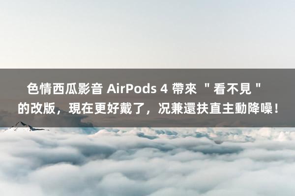 色情西瓜影音 AirPods 4 帶來 ＂看不見＂ 的改版，現在更好戴了，况兼還扶直主動降噪！