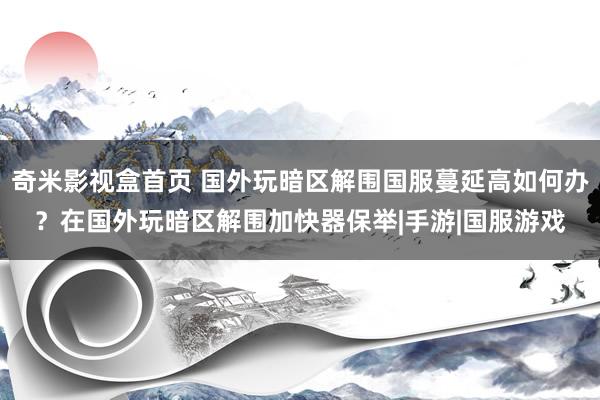 奇米影视盒首页 国外玩暗区解围国服蔓延高如何办？在国外玩暗区解围加快器保举|手游|国服游戏