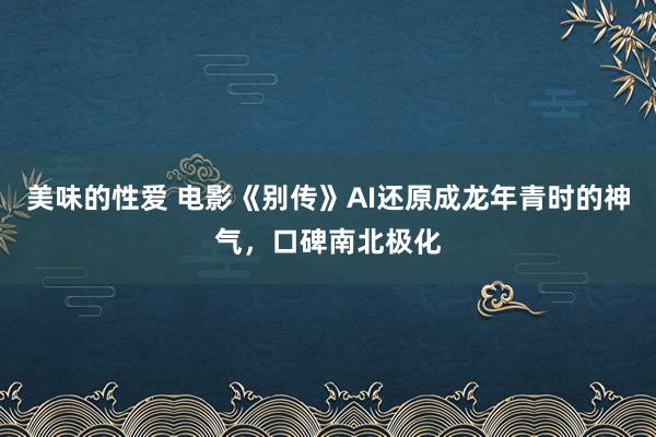 美味的性爱 电影《别传》AI还原成龙年青时的神气，口碑南北极化