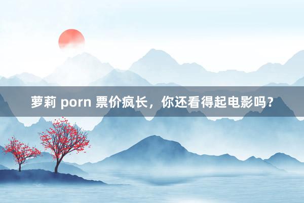 萝莉 porn 票价疯长，你还看得起电影吗？