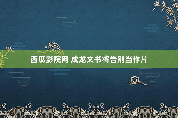 西瓜影院网 成龙文书将告别当作片