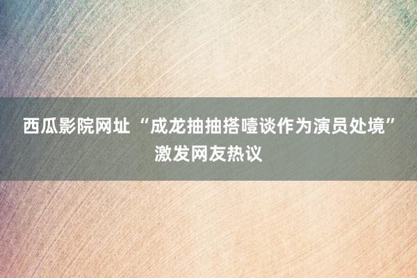 西瓜影院网址 “成龙抽抽搭噎谈作为演员处境”激发网友热议